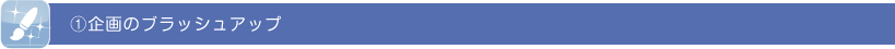 ①企画のブラッシュアップ