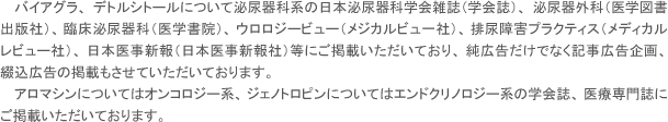 バイアグラ、デトルシトールについて泌尿器科系の日本泌尿器科学会雑誌（学会誌）、泌尿器外科（医学図書出版社）、臨床泌尿器科（医学書院）、ウロロジービュー（メジカルビュ一社）、排尿障害プラクティス（メディカルレビュー社）、日本医事新報（日本医事新報社）等にご掲載いただいており、純広告だけでなく記事広告企画、綴込広告の掲載もさせていただいております。アロマシンについてはオンコロジー系、ジェノトロピンについてはエンドクリノロジー系の学会誌、医療専門誌にご掲載いただいております。
