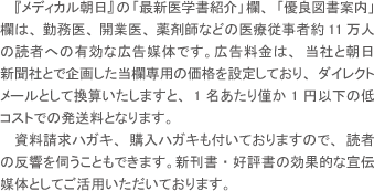 『メディカル朝日』の「最新医学書紹介」欄、「優良図書案内」欄は、勤務医、開業医、薬剤師などの医療従事者約11万人の読者への有効な広告媒体です。広告料金は、当社と朝日新聞社とで企画した当欄専用の価格を設定しており、ダイレクトメールとして換算いたしますと、1名あたり僅か1円以下の低コストでの発送料となります。資料請求ハガキ、購入ハガキも付いておりますので、読者の反響を伺えます。新刊書・好評書の効果的な宣伝媒体としてご活用いただいております。